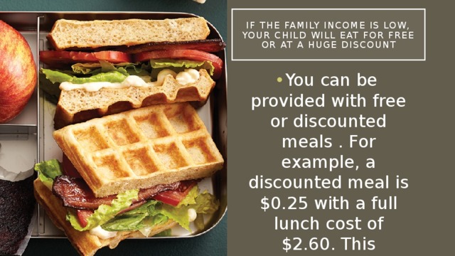 If the family income is low, your child will eat for free or at a huge discount You can be provided with free or discounted meals . For example, a discounted meal is $0.25 with a full lunch cost of $2.60. This amount may vary in another state. 