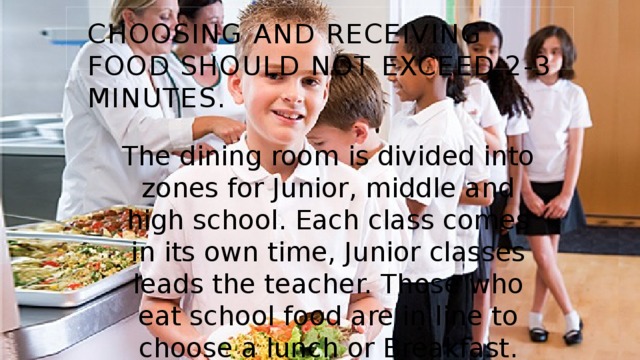 Choosing and receiving food should not exceed 2-3 minutes. The dining room is divided into zones for Junior, middle and high school. Each class comes in its own time, Junior classes leads the teacher. Those who eat school food are in line to choose a lunch or Breakfast. 