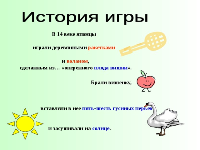 В 14 веке японцы   играли деревянными ракетками   и  воланом , сделанным из… «оперенного плода  вишни ». Брали вишенку, вставляли в нее пять-шесть гусиных перьев        и засушивали на  солнце .   