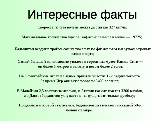 Скорость полета волана может достигать 327 км/час Максимальное количество ударов, зафиксированное в матче — 19725; Бадминтон входит в тройку самых тяжелых по физическим нагрузкам игровых видов спорта; Самый большой волан можно увидеть в городском музее Канзас Cити —  он более 5 метров в высоту и весом более 2 тонн; На Олимпийских играх в Сиднее приняли участие 172 бадминтониста. За время Игр они использовали 8400 воланов; В Малайзии 2,5 миллиона игроков, в Англии насчитывается 3200 клубов, а в Дании бадминтон уступает по популярности только футболу; По данным мировой статистики, бадминтоном увлекается каждый 50-й человек в мире. 