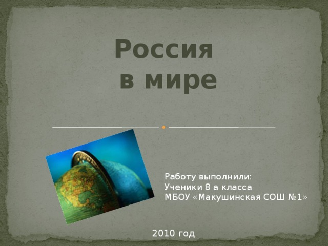 Россия в мире Работу выполнили: Ученики 8 а класса  МБОУ «Макушинская СОШ №1» 2010 год 