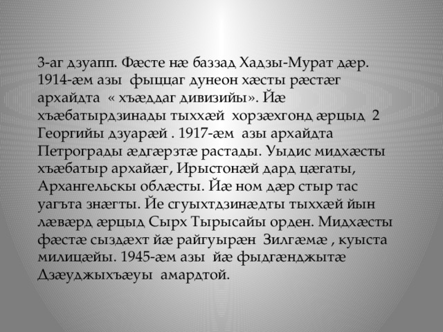 3-аг дзуапп. Фӕсте нӕ баззад Хадзы-Мурат дӕр. 1914-ӕм азы фыццаг дунеон хӕсты рӕстӕг архайдта « хъӕддаг дивизийы». Йӕ хъӕбатырдзинады тыххӕй хорзӕхгонд ӕрцыд 2 Георгийы дзуарӕй . 1917-ӕм азы архайдта Петрограды ӕдгӕрзтӕ растады. Уыдис мидхӕсты хъӕбатыр архайӕг, Ирыстонӕй дард цӕгаты, Архангельскы облӕсты. Йӕ ном дӕр стыр тас уагъта знӕгты. Йе сгуыхтдзинӕдты тыххӕй йын лӕвӕрд ӕрцыд Сырх Тырысайы орден. Мидхӕсты фӕстӕ сыздӕхт йӕ райгуырӕн Зилгӕмӕ , куыста милицӕйы. 1945-ӕм азы йӕ фыдгӕнджытӕ Дзӕуджыхъӕуы амардтой. 