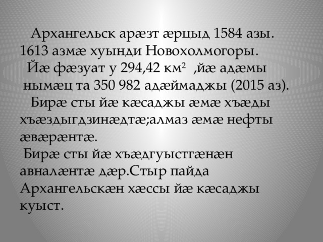  Архангельск арæзт æрцыд 1584 азы.  1613 азмæ хуынди Новохолмогоры.  Йæ фæзуат у 294,42 км 2 ,йæ адæмы  нымæц та 350 982 адæймаджы (2015 аз). Бирæ сты йæ кæсаджы æмæ хъæды хъæздыгдзинæдтæ;алмаз æмæ нефты æвæрæнтæ.  Бирæ сты йæ хъæдгуыстгæнæн авналæнтæ дæр.Стыр пайда Архангельскæн хæссы йæ кæсаджы куыст. 