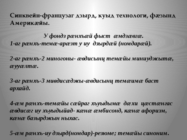 Синквейн-французаг дзырд, куыд технологи, фӕзынд Америкӕйы.    У фондз рӕнхъӕй фыст ӕмдзӕвгӕ. 1-аг рӕнхъ-темӕ-арӕзт у иу дзырдӕй (номдарӕй).  2-аг рӕнхъ-2 миногоны- ӕвдисынц темӕйы миниуджытӕ, ӕууӕлтӕ.  3-аг рӕнхъ-3 мивдисӕджы-ӕвдисынц темӕимӕ баст архайд.  4-ӕм рӕнхъ-темӕйы сӕйраг хъуыдымӕ дӕхи цӕстӕнгас ӕвдисӕг иу хъуыдыйад- кӕнӕ ӕмбисонд, кӕнӕ афоризм, кӕнӕ базырджын ныхас.   5-ӕм рӕнхъ-иу дзырд(номдар)-резюме; темӕйы синоним . 