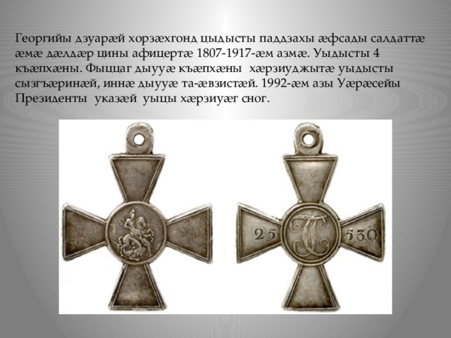 Георгийы дзуарӕй хорзӕхгонд цыдысты паддзахы ӕфсады салдаттӕ ӕмӕ дӕлдӕр цины афицертӕ 1807-1917-ӕм азмӕ. Уыдысты 4 къӕпхӕны. Фыццаг дыууӕ къӕпхӕны хӕрзиуджытӕ уыдысты сызгъӕринӕй, иннӕ дыууӕ та-ӕвзистӕй. 1992-ӕм азы Уӕрӕсейы Президенты указӕй уыцы хӕрзиуӕг сног. 