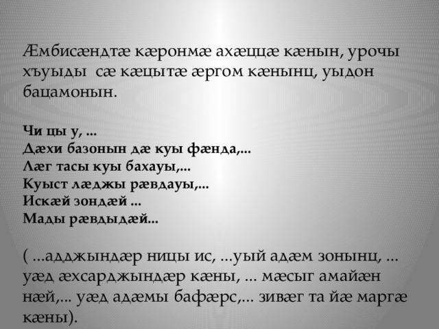 Ӕмбисӕндтӕ кӕронмӕ ахӕццӕ кӕнын, урочы хъуыды сӕ кӕцытӕ ӕргом кӕнынц, уыдон бацамонын.   Чи цы у, ... Дӕхи базонын дӕ куы фӕнда,... Лӕг тасы куы бахауы,... Куыст лӕджы рӕвдауы,... Искӕй зондӕй ... Мады рӕвдыдӕй...   ( ...адджындӕр ницы ис, ...уый адӕм зонынц, ... уӕд ӕхсарджындӕр кӕны, ... мӕсыг амайӕн нӕй,... уӕд адӕмы бафӕрс,... зивӕг та йӕ маргӕ кӕны).  