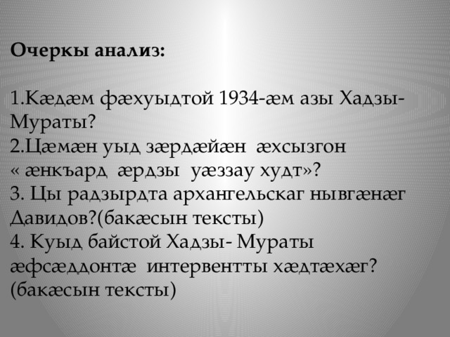 Очеркы анализ:   1.Кӕдӕм фӕхуыдтой 1934-ӕм азы Хадзы- Мураты? 2.Цӕмӕн уыд зӕрдӕйӕн ӕхсызгон  « ӕнкъард ӕрдзы уӕззау худт»? 3. Цы радзырдта архангельскаг нывгӕнӕг Давидов?(бакӕсын тексты) 4. Куыд байстой Хадзы- Мураты ӕфсӕддонтӕ интервентты хӕдтӕхӕг?(бакӕсын тексты) 