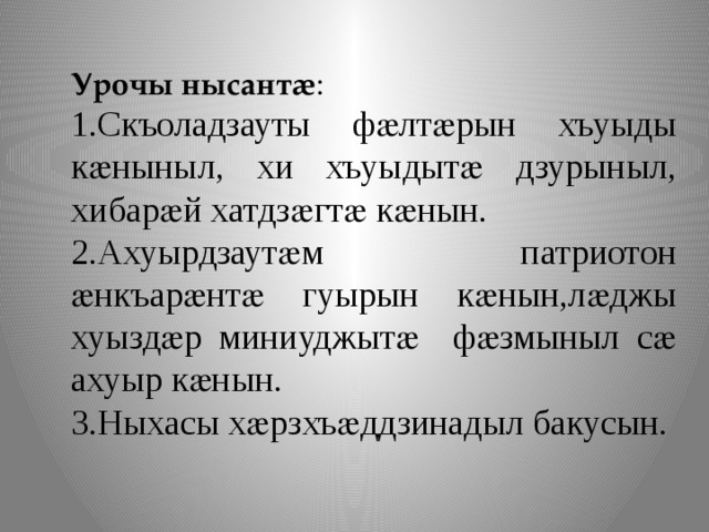 Урочы нысантӕ : 1.Скъоладзауты фӕлтӕрын хъуыды кӕныныл, хи хъуыдытӕ дзурыныл, хибарӕй хатдзӕгтӕ кӕнын. 2.Ахуырдзаутӕм патриотон ӕнкъарӕнтӕ гуырын кӕнын,лӕджы хуыздӕр миниуджытӕ фӕзмыныл сӕ ахуыр кӕнын. 3.Ныхасы хӕрзхъӕддзинадыл бакусын. 