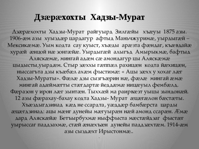  Дзӕрӕхохты Хадзы-Мурат Дзӕрӕхохты Хадзы-Мурат райгуырд Зилгӕйы хъӕуы 1875 азы. 1906-ӕм азы хуыздӕр цардагур афтыд Маньчжуримӕ, уырдыгӕй –Мексикӕмӕ. Уым кодта сау куыст, хъӕды арӕзта фӕндаг, къӕвдайӕ хурӕй ӕнцой нӕ зонгӕйӕ. Уырдыгӕй алыгъд Амырыкмӕ, бафтыд Аляскӕмӕ, мингай адӕм сӕ амондагур цы Аляскӕмӕ цыдысты,уырдӕм. Стыр зӕххы гӕппӕл рахицӕн кодта йӕхицӕн, ныссагъта дзы къӕбӕл ахӕм фыстимӕ: « Ацы зӕхх у хохаг лӕг Хадзы-Мураты». Фӕлӕ дзы сызгъӕрин нӕ, фӕлӕ мингай ӕмӕ мингай адӕймӕгты стӕгдартӕ йеддӕмӕ ницӕуыл фембӕлд. Фӕразон у ирон лӕг зынтӕн. Тыххӕй ма раирвӕзт уыцы зындонӕй. 12 азы фӕрахау-бахау кодта Хадзы- Мурат ӕцӕгӕлон бӕстӕты. Хъӕздыгдзинад кӕд не ссардта, уӕддӕр бамбӕрста царды ӕцӕгдзинад: ацы мӕнг дунейы мӕгуырӕн нӕй амонд ссарӕн. Ӕмӕ дард Аляскӕйӕ Бетъырбухмӕ ныффыста мӕстӕйдзаг фыстӕг уырыссаг паддзахмӕ, стӕй ӕнӕхъӕн дунейы паддзӕхтӕм. 1914-ӕм азы сыздӕхт Ирыстонмӕ.. . 
