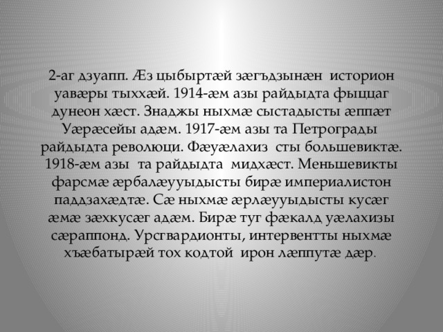 2-аг дзуапп. Ӕз цыбыртӕй зӕгъдзынӕн историон уавӕры тыххӕй. 1914-ӕм азы райдыдта фыццаг дунеон хӕст. Знаджы ныхмӕ сыстадысты ӕппӕт Уӕрӕсейы адӕм. 1917-ӕм азы та Петрограды райдыдта революци. Фӕуӕлахиз сты большевиктӕ. 1918-ӕм азы та райдыдта мидхӕст. Меньшевикты фарсмӕ ӕрбалӕууыдысты бирӕ империалистон паддзахӕдтӕ. Сӕ ныхмӕ ӕрлӕууыдысты кусӕг ӕмӕ зӕхкусӕг адӕм. Бирӕ туг фӕкалд уӕлахизы сӕраппонд. Урсгвардионты, интервентты ныхмӕ хъӕбатырӕй тох кодтой ирон лӕппутӕ дӕр . 
