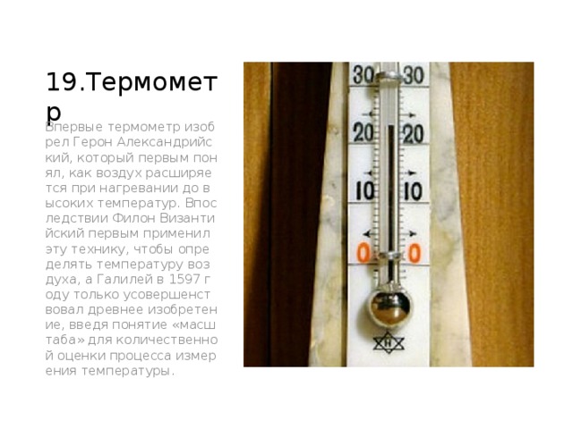 19.Термометр Впервые термометр изобрел Герон Александрийский, который первым понял, как воздух расширяется при нагревании до высоких температур. Впоследствии Филон Византийский первым применил эту технику, чтобы определять температуру воздуха, а Галилей в 1597 году только усовершенствовал древнее изобретение, введя понятие «масштаба» для количественной оценки процесса измерения температуры. 
