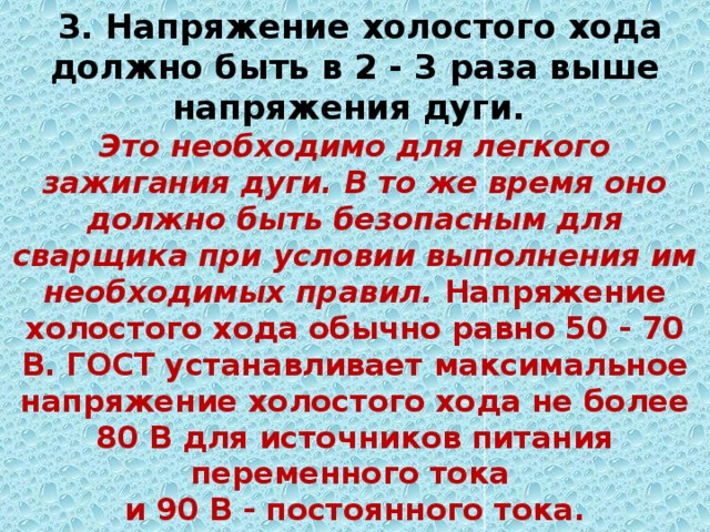  3. Напряжение холостого хода должно быть в 2 - 3 раза выше напряжения дуги.  Это необходимо для легкого зажигания дуги. В то же время оно должно быть безопасным для сварщика при условии выполнения им необходимых правил. Напряжение холостого хода обычно равно 50 - 70 В. ГОСТ устанавливает максимальное напряжение холостого хода не более 80 В для источников питания переменного тока  и 90 В - постоянного тока. 