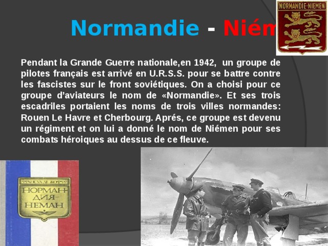 Normandie - Niémen  Pendant la Grande Guerre nationale,en 1942, un groupe de pilotes français est arrivé en U.R.S.S. pour se battre contre les fascistes sur le front soviétiques. On a choisi pour ce groupe d’aviateurs le nom de «Normandie». Et ses trois escadriles portaient les noms de trois villes normandes: Rouen Le Havre et Cherbourg. Aprés, ce groupe est devenu un régiment et on lui a donné le nom de Niémen pour ses combats héroiques au dessus de ce fleuve. 