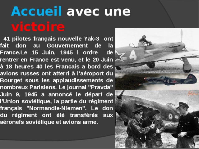 Accueil avec une victoire   41 pilotes français nouvelle Yak-3 ont fait don au Gouvernement de la France.Le 15 Juin, 1945 l ordre de rentrer en France est venu, et le 20 Juin à 18 heures 40 les Francais a bord des avions russes ont atterri à l'aéroport du Bourget sous les applaudissements de nombreux Parisiens. Le journal 