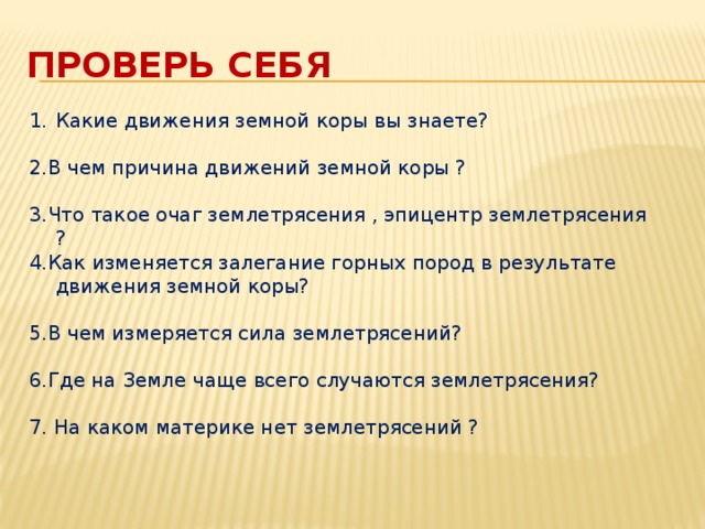 Проверь себя Какие движения земной коры вы знаете? 2.В чем причина движений земной коры ? 3.Что такое очаг землетрясения , эпицентр землетрясения ? 4.Как изменяется залегание горных пород в результате движения земной коры? 5.В чем измеряется сила землетрясений? 6.Где на Земле чаще всего случаются землетрясения? 7. На каком материке нет землетрясений ?