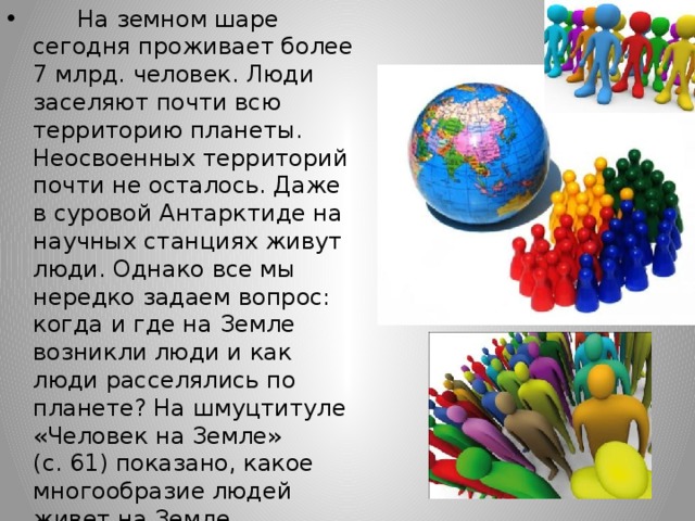        На земном шаре сегодня проживает более 7 млрд. человек. Люди заселяют почти всю территорию планеты. Неосвоенных территорий почти не осталось. Даже в суровой Антарктиде на научных станциях живут люди. Однако все мы нередко задаем вопрос: когда и где на Земле возникли люди и как люди расселялись по планете? На шмуцтитуле «Человек на Земле» (с. 61) показано, какое многообразие людей живет на Земле. 