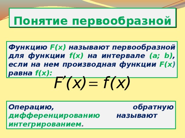 Понятие первообразной Функцию F(x) называют первообразной для функции f(x) на интервале (a; b) , если на нем производная функции F(x ) равна f(x): Операцию, обратную дифференцированию называют  интегрированием . 