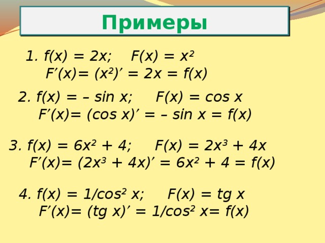 Примеры f(x) = 2x; F(x) = x 2    F  (x)= (x 2 )  = 2x = f(x) f(x) = – sin x; F(x) = сos x   F  (x)= (cos x)  = – sin x = f(x) f(x) = 6x 2 + 4; F(x) = 2x 3 + 4x   F  (x)= (2x 3 + 4x)  = 6x 2 + 4 = f(x) f(x) = 1/cos 2 x; F(x) = tg x   F  (x)= (tg x)  = 1/cos 2 x= f(x) 