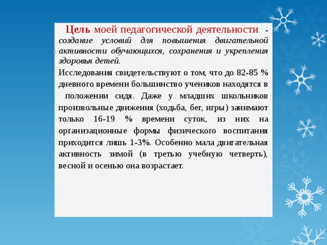  Цель моей педагогической деятельности - создание условий для повышения двигательной активности обучающихся, сохранения и укрепления здоровья детей. Исследования свидетельствуют о том, что до 82-85 % дневного времени большинство учеников находятся в положении сидя. Даже у младших школьников произвольные движения (ходьба, бег, игры) занимают только 16-19 % времени суток, из них на организационные формы физического воспитания приходится лишь 1-3%. Особенно мала двигательная активность зимой (в третью учебную четверть), весной и осенью она возрастает. 