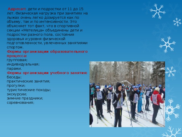   Адресат: дети и подростки от 11 до 15 лет. Физическая нагрузка при занятиях на лыжах очень легко дозируется как по объему, так и по интенсивности. Это объясняет тот факт, что в спортивной секции «Метелица» объединены дети и подростки разного пола, состояния здоровья и уровня физической подготовленности, увлеченных занятиями спортом. Формы организации образовательного процесса: групповая; индивидуальная; парами. Формы организации учебного занятия: беседы; практические занятия; прогулки; туристические походы; экскурсии; зимние праздники; соревнования;    