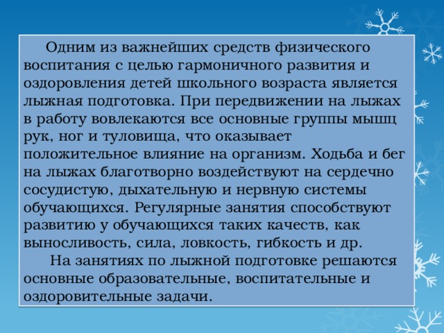 Одним из важнейших средств физического воспитания с целью гармоничного развития и оздоровления детей школьного возраста является лыжная подготовка. При передвижении на лыжах в работу вовлекаются все основные группы мышц рук, ног и туловища, что оказывает положительное влияние на организм. Ходьба и бег на лыжах благотворно воздействуют на сердечно сосудистую, дыхательную и нервную системы обучающихся. Регулярные занятия способствуют развитию у обучающихся таких качеств, как выносливость, сила, ловкость, гибкость и др.  На занятиях по лыжной подготовке решаются основные образовательные, воспитательные и оздоровительные задачи. 
