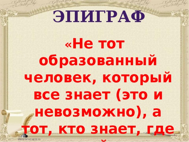 ЭПИГРАФ « Не тот образованный человек, который все знает (это и невозможно), а тот, кто знает, где можно найти ответ на возникший вопрос».  