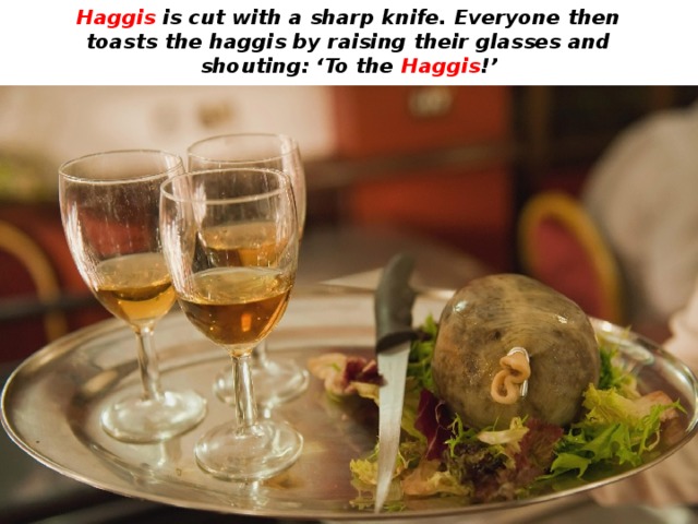 Haggis is cut with a sharp knife. Everyone then toasts the haggis by raising their glasses and shouting: ‘To the Haggis !’ 