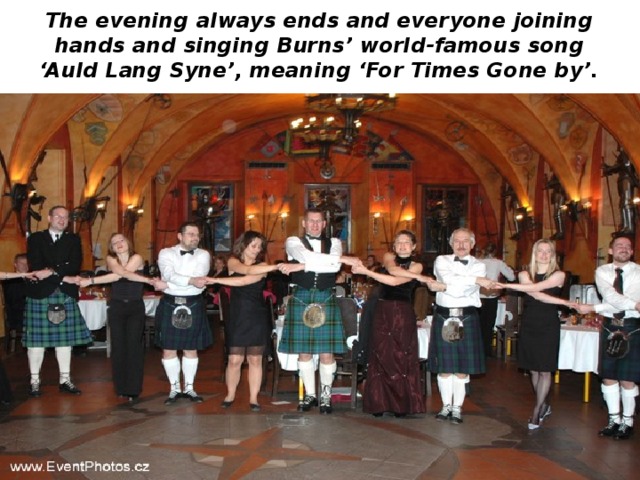 The evening always ends and everyone joining hands and singing Burns’ world-famous song ‘Auld Lang Syne’, meaning ‘For Times Gone by’. 