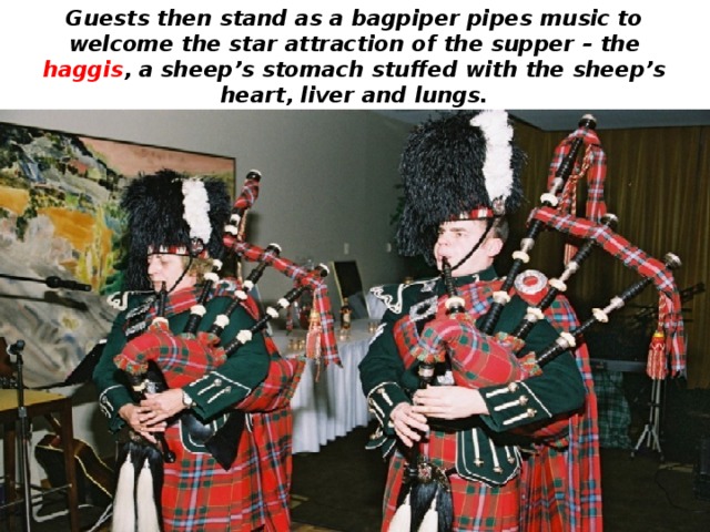 Guests then stand as a bagpiper pipes music to welcome the star attraction of the supper – the haggis , a sheep’s stomach stuffed with the sheep’s heart, liver and lungs. 