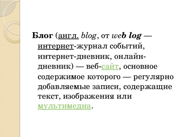 Блог  ( англ.   blog , от  we b log  —  интернет -журнал событий, интернет-дневник, онлайн-дневник) — веб- сайт , основное содержимое которого — регулярно добавляемые записи, содержащие текст, изображения или  мультимедиа . 