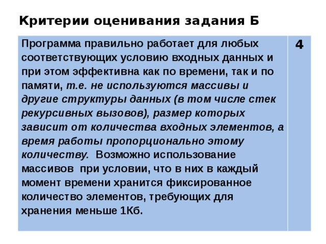 Критерии оценивания задания Б Программа правильно работает для любых соответствующих условию входных данных и при этом эффективна как по времени, так и по памяти, т.е. не используются массивы и другие структуры данных (в том числе стек рекурсивных вызовов), размер которых зависит от количества входных элементов, а время работы пропорционально этому количеству. Возможно использование массивов при условии, что в них в каждый момент времени хранится фиксированное количество элементов, требующих для хранения меньше 1Кб. 4 