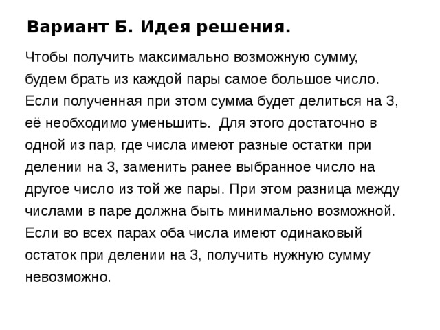 Вариант Б. Идея решения. Чтобы получить максимально возможную сумму,  будем брать из каждой пары самое большое число. Если полученная при этом сумма будет делиться на 3, её необходимо уменьшить. Для этого достаточно в одной из пар, где числа имеют разные остатки при делении на 3, заменить ранее выбранное число на другое число из той же пары. При этом разница между числами в паре должна быть минимально возможной. Если во всех парах оба числа имеют одинаковый остаток при делении на 3, получить нужную сумму невозможно. 