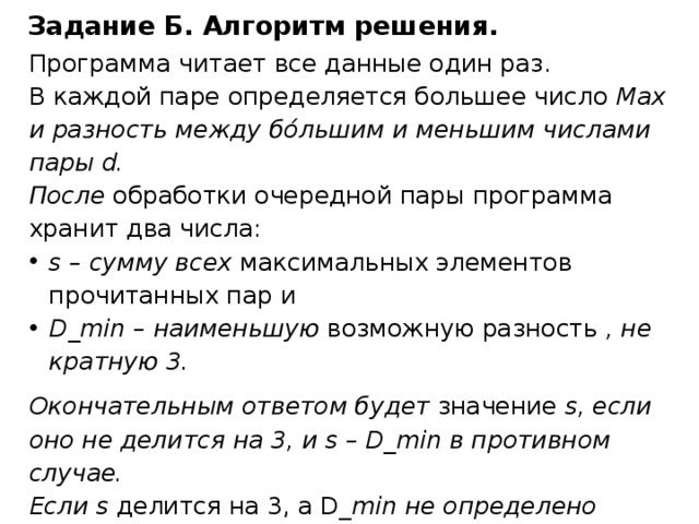 Задание Б. Алгоритм решения. Программа читает все данные один раз. В каждой паре определяется большее число Max и разность между бόльшим и меньшим числами пары d. После обработки очередной пары программа хранит два числа: s – сумму всех максимальных элементов прочитанных пар и D_min – наименьшую возможную разность , не кратную 3. Окончательным ответом будет значение s, если оно не делится на 3, и s – D_min в противном случае. Если s делится на 3, а D _min не определено (разность между числами во всех парах кратна 3), ответ в соответствии с условиями задачи считается равным 0. 