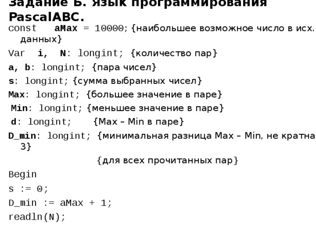 Задание Б. Язык программирования PascalABC. сonst aMax = 10000 ; {наибольшее возможное число в исх. данных} Var i,  N : longint; {количество пар} a, b : longint; {пара чисел}  s : longint; {сумма выбранных чисел} Max : longint; {большее значение в паре}  Min : longint; {меньшее значение в паре}  d : longint; {Max – Min в паре} D_min : longint; {минимальная разница Max – Min, не кратная 3}  { для всех прочитанных пар } Begin s := 0; D_min := aMax + 1; readln(N); 