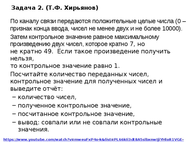 Задача 2. (Т.Ф. Хирьянов) По каналу связи передаются положительные целые числа (0 – признак конца ввода, чисел не менее двух и не более 10000). Затем контрольное значение равное максимальному произведению двух чисел, которое кратно 7, но  не кратно 49. Если такое произведение получить нельзя,  то контрольное значение равно 1. Посчитайте количество переданных чисел, контрольное значение для полученных чисел и выведите отчёт: количество чисел, полученное контрольное значение, посчитанное контрольное значение, вывод: совпали или не совпали контрольные значения. количество чисел, полученное контрольное значение, посчитанное контрольное значение, вывод: совпали или не совпали контрольные значения. https://www.youtube.com/watch?v=mweuFxP4o-k&list=PL66kIi3dt8A5slbxnwIjiYHloR1VGE-UJ&index=43  Источник https://www.youtube.com/watch?v=mweuFxP4o-k&list=PL66kIi3dt8A5slbxnwIjiYHloR1VGE-UJ&index=43  