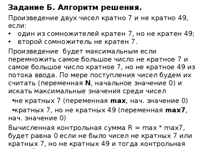 Задание Б. Алгоритм решения. Произведение двух чисел кратно 7 и не кратно 49, если: один из сомножителей кратен 7, но не кратен 49; второй сомножитель не кратен 7. Произведение будет максимальным если перемножить самое большое число не кратное 7 и самое большое число кратное 7, но не кратное 49 из потока ввода. По мере поступления чисел будем их считать (переменная N , начальное значение 0) и искать максимальные значения среди чисел не кратных 7 (переменная max , нач. значение 0) кратных 7, но не кратных 49 (переменная max7 , нач. значение 0) Вычисленная контрольная сумма R = max * max7, будет равна 0 если не было чисел не кратных 7 или кратных 7, но не кратных 49 и тогда контрольная сумма R должна быть равна 1 по условию задачи. Выводим ответы согласно условию задачи. 