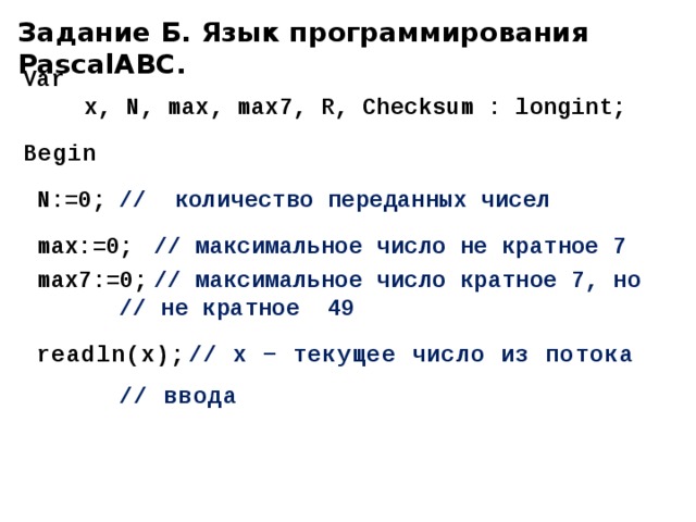 Задание Б. Язык программирования PascalABC. Var   x, N, max, max7, R, Checksum : longint; Begin N:=0;  // количество переданных чисел max:=0;  // максимальное число не кратное 7 max7:=0;  // максимальное число кратное 7, но    // не кратное 49 readln(х);  // x − текущее число из потока     // ввода  