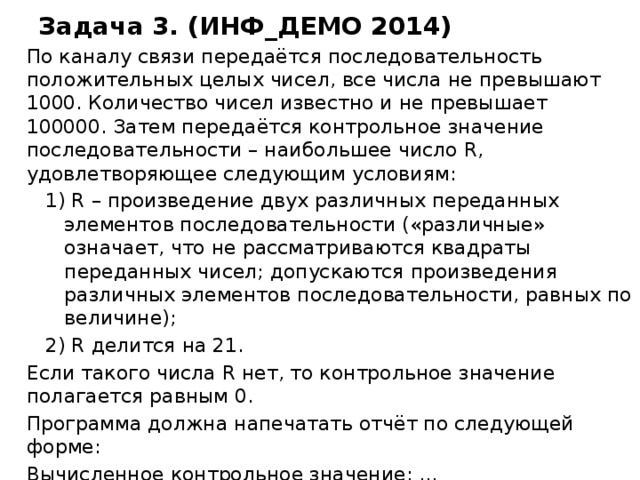 Задача 3. (ИНФ_ДЕМО 2014) По каналу связи передаётся последовательность положительных целых чисел, все числа не превышают 1000. Количество чисел известно и не превышает 100000. Затем передаётся контрольное значение последовательности – наибольшее число R, удовлетворяющее следующим условиям: 1) R – произведение двух различных переданных элементов последовательности («различные» означает, что не рассматриваются квадраты переданных чисел; допускаются произведения различных элементов последовательности, равных по величине); 2) R делится на 21. Если такого числа R нет, то контрольное значение полагается равным 0. Программа должна напечатать отчёт по следующей форме: Вычисленное контрольное значение: … Контроль пройден (или – Контроль не пройден) 