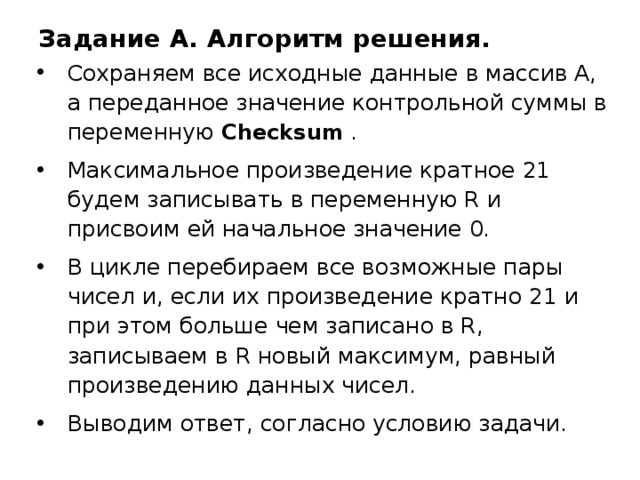 Задание A. Алгоритм решения. Сохраняем все исходные данные в массив А,  а переданное значение контрольной суммы в переменную Checksum  . Максимальное произведение кратное 21 будем записывать в переменную R и присвоим ей начальное значение 0. В цикле перебираем все возможные пары чисел и, если их произведение кратно 21 и при этом больше чем записано в R, записываем в R новый максимум, равный произведению данных чисел. Выводим ответ, согласно условию задачи. 