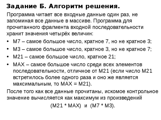 Задание Б. Алгоритм решения. Программа читает все входные данные один раз, не запоминая все данные в массиве. Программа для прочитанного фрагмента входной последовательности хранит значения четырёх величин: М7 – самое большое число, кратное 7, но не кратное 3; M3 – самое большое число, кратное 3, но не кратное 7; M21 – самое большое число, кратное 21; МAX – самое большое число среди всех элементов последовательности, отличное от М21 (если число М21 встретилось более одного раза и оно же является максимальным, то MAX = M21). После того как все данные прочитаны, искомое контрольное значение вычисляется как максимум из произведений (М21 * MAX) и (М7 * М3). 