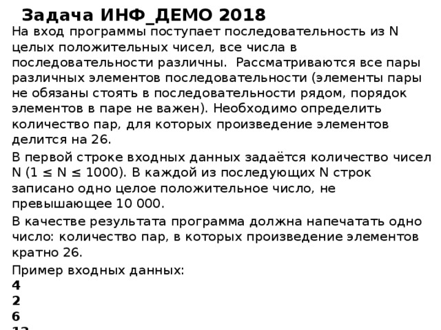 Задача ИНФ_ДЕМО 2018 На вход программы поступает последовательность из N целых положительных чисел, все числа в последовательности различны. Рассматриваются все пары различных элементов последовательности (элементы пары не обязаны стоять в последовательности рядом, порядок элементов в паре не важен). Необходимо определить количество пар, для которых произведение элементов делится на 26. В первой строке входных данных задаётся количество чисел N (1 ≤ N ≤ 1000). В каждой из последующих N строк записано одно целое положительное число, не превышающее 10 000. В качестве результата программа должна напечатать одно число: количество пар, в которых произведение элементов кратно 26. Пример входных данных: 4 2 6 13 39 Пример выходных данных для приведённого выше примера входных данных: 4 Пояснение. Из четырёх заданных чисел можно составить 6 попарных произведений: 2·6, 2·13, 2·39, 6·13, 6·39, 13·39 (результаты: 12, 26, 78, 78, 234, 507). Из них на 26 делятся 4 произведения (2·13=26; 2·39=78; 6·13=78; 6·39=234).  