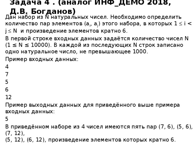 Задача 4 . (аналог ИНФ_ДЕМО 2018, Д.В. Богданов) Дан набор из N натуральных чисел. Необходимо определить количество пар элементов (a i , a j ) этого набора, в которых 1  i В первой строке входных данных задаётся количество чисел N  (1 ≤ N ≤ 10000). В каждой из последующих N строк записано одно натуральное число, не превышающее 1000. Пример входных данных: 4 7 5 6 12 Пример выходных данных для приведённого выше примера входных данных: 5 В приведённом наборе из 4 чисел имеются пять пар (7, 6), (5, 6), (7, 12),  (5, 12), (6, 12), произведение элементов которых кратно 6. Источник http://kpolyakov.spb.ru/school/ege.htm сайт К.Ю. Полякова , автор Д.В. Богданов, задача № 75, аналогичная задача в ДЕМО 2018  