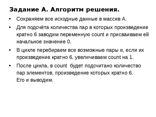 Задание A. Алгоритм решения. Сохраняем все исходные данные в массив А. Для подсчёта количества пар в которых произведение кратно 6 заводим переменную count и присваиваем ей начальное значение 0. В цикле перебираем все возможные пары и, если их произведение кратно 6, увеличиваем count на 1. После цикла, в count будет подсчитано количество пар элементов, произведение которых кратно 6.  Его и выводим. 