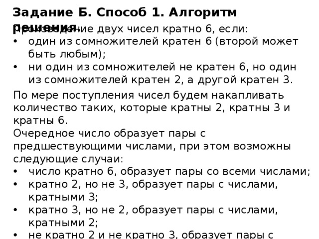 Задание Б. Способ 1. Алгоритм решения. Произведение двух чисел кратно 6, если: один из сомножителей кратен 6 (второй может быть любым); ни один из сомножителей не кратен 6, но один из сомножителей кратен 2, а другой кратен 3. По мере поступления чисел будем накапливать количество таких, которые кратны 2, кратны 3 и кратны 6. Очередное число образует пары с предшествующими числами, при этом возможны следующие случаи: число кратно 6, образует пары со всеми числами; кратно 2, но не 3, образует пары с числами, кратными 3; кратно 3, но не 2, образует пары с числами, кратными 2; не кратно 2 и не кратно 3, образует пары с числами,  кратными 6. Определение, к какому случаю относится число, и подсчёт количества пар будем производить в цикле. 