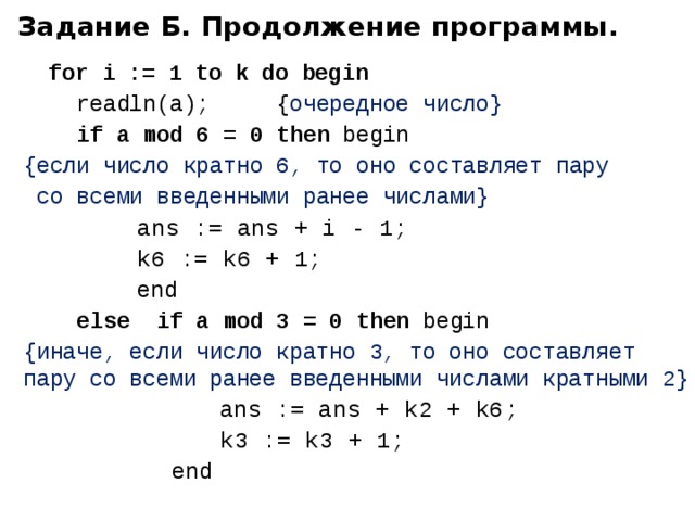 Задание Б. Продолжение программы.  for i := 1 to k do begin  readln(a); { очередное число}  if a mod 6 = 0 then begin   {если число кратно 6, то оно составляет пару  со всеми введенными ранее числами}  ans := ans + i - 1;  k6 := k6 + 1;    end  else  if a mod 3 = 0 then begin {иначе, если число кратно 3, то оно составляет  пару со всеми ранее введенными числами кратными 2}    a ns := ans + k2 + k6 ;    k3 := k3 + 1;     end 