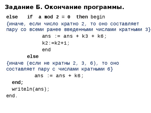 Задание Б. Окончание программы. else   if a mod 2 = 0 then begin {иначе, если число кратно 2, то оно составляет пару со всеми ранее введенными числами кратными 3}    a ns := ans + k3 + k6 ;    k2:=k2+1;       end    else  {иначе (если не кратны 2, 3, 6), то оно  составляет пару с числами кратными 6}   a ns := ans + k6 ;  end;  writeln(ans); end. 