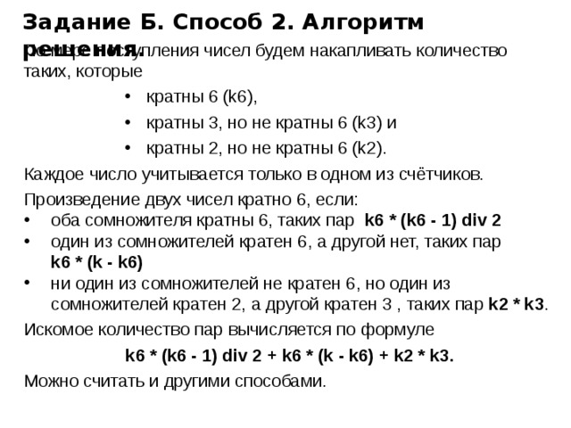 Задание Б. Способ 2. Алгоритм решения. По мере поступления чисел будем накапливать количество таких, которые кратны 6 (k6), кратны 3, но не кратны 6 (k3) и кратны 2, но не кратны 6 (k2). Каждое число учитывается только в одном из счётчиков. Произведение двух чисел кратно 6, если: оба сомножителя кратны 6, таких пар k6 * (k6 - 1) div 2 один из сомножителей кратен 6, а другой нет, таких пар  k6 * (k - k6) ни один из сомножителей не кратен 6, но один из сомножителей кратен 2, а другой кратен 3 , таких пар k2 * k3 . Искомое количество пар вычисляется по формуле k6 * (k6 - 1) div 2 + k6 * (k - k6) + k2 * k3. Можно считать и другими способами. 