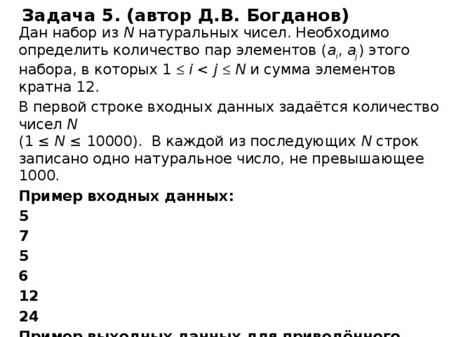 Задача 5. (автор Д.В. Богданов) Дан набор из N натуральных чисел. Необходимо определить количество пар элементов ( a i , a j ) этого набора, в которых 1   i j   N и сумма элементов кратна 12. В первой строке входных данных задаётся количество чисел N   (1 ≤ N ≤ 10000). В каждой из последующих N строк записано одно натуральное число, не превышающее 1000. Пример входных данных: 5 7 5 6 12 24 Пример выходных данных для приведённого выше примера: 2 В приведённом наборе из 5 чисел имеются две пары (7, 5) и (12, 24), сумма элементов которых кратна 12. Источник http://kpolyakov.spb.ru/school/ege.htm сайт К.Ю. Полякова , автор Д.В. Богданов, задача № 77   