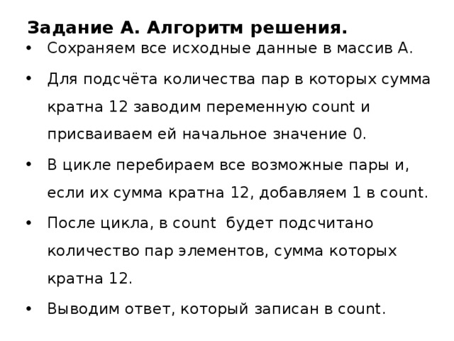 Задание A. Алгоритм решения. Сохраняем все исходные данные в массив А. Для подсчёта количества пар в которых сумма кратна 12 заводим переменную count и присваиваем ей начальное значение 0. В цикле перебираем все возможные пары и, если их сумма кратна 12, добавляем 1 в count. После цикла, в count будет подсчитано количество пар элементов, сумма которых кратна 12. Выводим ответ, который записан в count. 