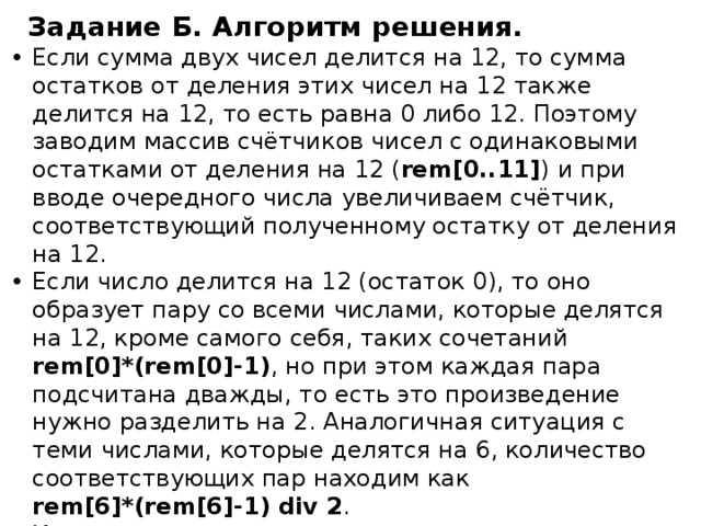 Задание Б. Алгоритм решения. Если сумма двух чисел делится на 12, то сумма остатков от деления этих чисел на 12 также делится на 12, то есть равна 0 либо 12. Поэтому заводим массив счётчиков чисел с одинаковыми остатками от деления на 12 ( rem[0..11] )  и при вводе очередного числа увеличиваем счётчик, соответствующий полученному остатку от деления на 12. Если число делится на 12 (остаток 0), то оно образует пару со всеми числами, которые делятся на 12, кроме самого себя, таких сочетаний rem[0]*(rem[0]-1) , но при этом каждая пара подсчитана дважды, то есть это произведение нужно разделить на 2. Аналогичная ситуация с теми числами, которые делятся на 6, количество соответствующих пар находим как  rem[6]*(rem[6]-1) div 2 . Количество остальных подходящих пар считаются по формуле rem[i]*rem[12-i]. Чтобы не получить дублирование пар, будем в цикле перебирать только остатки, меньшие 6. 